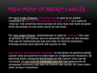 TREATMENT OF BREAST CANCER
• For early stage diseases, chemotherapy is used as an added
treatment to improve the outcome and cure rates. It is used to
"mop-up" the potential micro spread of cells that may have escaped
from the breast to the other parts of the body.
• For late stage disease, chemotherapy is used to "control" the rate
of growth of the tumour and to downsize the bulk of the disease.
The use of chemotherapy may also help to control symptoms,
prolong survival and improve the quality of life.
• Hormone or anti-hormone treatment is only given to patients whose
cancer cells are positive to oestrogen or progesterone receptors. By
blocking these receptors the growth of the cancer cells can be
curtailed. Drugs such as Tamoxifen and the new generation of
aromatase inhibitors may help to control the cancer for many years
after primary treatment.
 
