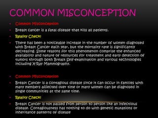 COMMON MISCONCEPTION
• Common Misconception
• Breast cancer is a fatal disease that kills all patients.
• Reality Check!
• There has been a noticeable increase in the number of women diagnosed
with Breast Cancer each year, but the mortality rate is significantly
decreasing. Some reasons for this phenomenon comprise the enhanced
availability and nature of resources for treatment and early detection of
tumors through both Breast Self-examination and various technologies
including X-Ray Mammography.
• Common Misconception
• Breast Cancer is a contagious disease since it can occur in families with
many members affected over time or many women can be diagnosed in
single communities at the same time.
• Reality Check!
• Breast Cancer is not passed from person to person like an infectious
disease. Contagiousness has nothing to do with genetic mutations or
inheritance patterns of disease
 