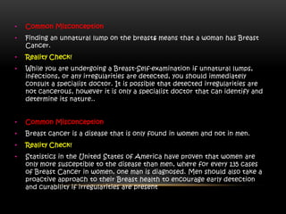 • Common Misconception
• Finding an unnatural lump on the breasts means that a woman has Breast
Cancer.
• Reality Check!
• While you are undergoing a Breast-Self-examination if unnatural lumps,
infections, or any irregularities are detected, you should immediately
consult a specialist doctor. It is possible that detected irregularities are
not cancerous, however it is only a specialist doctor that can identify and
determine its nature..
• Common Misconception
• Breast cancer is a disease that is only found in women and not in men.
• Reality Check!
• Statistics in the United States of America have proven that women are
only more susceptible to the disease than men, where for every 135 cases
of Breast Cancer in women, one man is diagnosed. Men should also take a
proactive approach to their Breast health to encourage early detection
and curability if irregularities are present
 