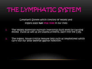 THE LYMPHATIC SYSTEM
Lymphatic System which consists of vessels and
organs plays two vital roles in our lives:
1. The vessels essentially maintain interstitial fluid levels by carrying
excess fluids as well as any plasma proteins, back into the CVS.
2. The organs, house critical immune cells such as lymphocytes which
carry out our body defense against infection.
 