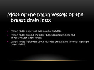 Most of the lymph vessels of the
breast drain into:
 Lymph nodes under the arm (auxiliary nodes).
 Lymph nodes around the collar bone (supraclavicular and
infraclavicular lymph nodes)
 Lymph nodes inside the chest near the breast bone (internal mammary
lymph nodes)
 