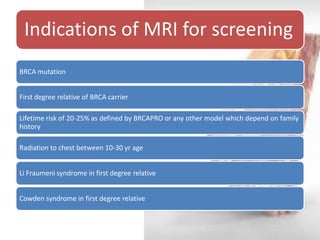 Indications of MRI for screening 
BRCA mutation 
First degree relative of BRCA carrier 
Lifetime risk of 20-25% as defined by BRCAPRO or any other model which depend on family history 
Radiation to chest between 10-30 yr age 
Li Fraumeni syndrome in first degree relative 
Cowden syndrome in first degree relative  