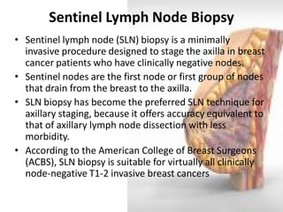 Sentinel Lymph Node Biopsy 
•Sentinel lymph node (SLN) biopsy is a minimally invasive procedure designed to stage the axilla in breast cancer patients who have clinically negative nodes. 
•Sentinel nodes are the first node or first group of nodes that drain from the breast to the axilla. 
•SLN biopsy has become the preferred SLN technique for axillary staging, because it offers accuracy equivalent to that of axillary lymph node dissection with less morbidity. 
•According to the American College of Breast Surgeons (ACBS), SLN biopsy is suitable for virtually all clinically node-negative T1-2 invasive breast cancers  