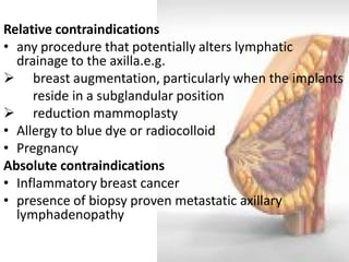 Relative contraindications 
•any procedure that potentially alters lymphatic drainage to the axilla.e.g. 
 breast augmentation, particularly when the implants 
reside in a subglandular position 
 reduction mammoplasty 
•Allergy to blue dye or radiocolloid 
•Pregnancy 
Absolute contraindications 
•Inflammatory breast cancer 
•presence of biopsy proven metastatic axillary lymphadenopathy  