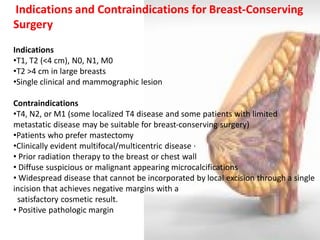 Indications and Contraindications for Breast-Conserving Surgery Indications 
•T1, T2 (<4 cm), N0, N1, M0 
•T2 >4 cm in large breasts 
•Single clinical and mammographic lesion Contraindications 
•T4, N2, or M1 (some localized T4 disease and some patients with limited metastatic disease may be suitable for breast-conserving surgery) 
•Patients who prefer mastectomy 
•Clinically evident multifocal/multicentric disease · 
• Prior radiation therapy to the breast or chest wall 
• Diffuse suspicious or malignant appearing microcalcifications 
• Widespread disease that cannot be incorporated by local excision through a single incision that achieves negative margins with a satisfactory cosmetic result. 
• Positive pathologic margin  