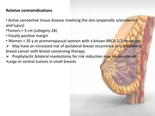 Relative contraindications 
• Active connective tissue disease involving the skin (especially scleroderma and lupus) 
•Tumors > 5 cm (category 2B) 
• Focally positive margin 
• Women < 35 y or premenopausal women with a known BRCA 1/2 mutation: 
 May have an increased risk of ipsilateral breast recurrence or contralateral breast cancer with breast conserving therapy 
 Prophylactic bilateral mastectomy for risk reduction may be considered 
•Large or central tumors in small breasts  