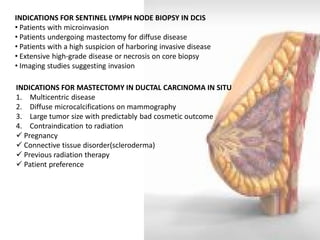 INDICATIONS FOR SENTINEL LYMPH NODE BIOPSY IN DCIS 
• Patients with microinvasion 
• Patients undergoing mastectomy for diffuse disease 
• Patients with a high suspicion of harboring invasive disease 
• Extensive high-grade disease or necrosis on core biopsy 
• Imaging studies suggesting invasion 
INDICATIONS FOR MASTECTOMY IN DUCTAL CARCINOMA IN SITU 
1. Multicentric disease 
2. Diffuse microcalcifications on mammography 
3. Large tumor size with predictably bad cosmetic outcome 
4. Contraindication to radiation 
 Pregnancy 
 Connective tissue disorder(scleroderma) 
 Previous radiation therapy 
 Patient preference  