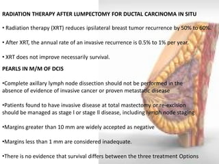 RADIATION THERAPY AFTER LUMPECTOMY FOR DUCTAL CARCINOMA IN SITU 
• Radiation therapy (XRT) reduces ipsilateral breast tumor recurrence by 50% to 60%. 
• After XRT, the annual rate of an invasive recurrence is 0.5% to 1% per year. 
• XRT does not improve necessarily survival. 
PEARLS IN M/M OF DCIS 
•Complete axillary lymph node dissection should not be performed in the absence of evidence of invasive cancer or proven metastatic disease 
•Patients found to have invasive disease at total mastectomy or re-excision should be managed as stage l or stage ll disease, including lymph node staging 
•Margins greater than 10 mm are widely accepted as negative 
•Margins less than 1 mm are considered inadequate. 
•There is no evidence that survival differs between the three treatment Options  