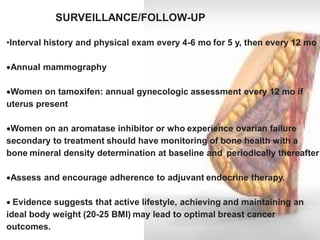 •Interval history and physical exam every 4-6 mo for 5 y, then every 12 mo 
Annual mammography 
Women on tamoxifen: annual gynecologic assessment every 12 mo if uterus present 
Women on an aromatase inhibitor or who experience ovarian failure secondary to treatment should have monitoring of bone health with a bone mineral density determination at baseline and periodically thereafter 
Assess and encourage adherence to adjuvant endocrine therapy. 
Evidence suggests that active lifestyle, achieving and maintaining an ideal body weight (20-25 BMI) may lead to optimal breast cancer outcomes. 
SURVEILLANCE/FOLLOW-UP  