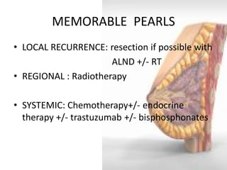 MEMORABLE PEARLS 
•LOCAL RECURRENCE: resection if possible with 
ALND +/- RT 
•REGIONAL : Radiotherapy 
•SYSTEMIC: Chemotherapy+/- endocrine therapy +/- trastuzumab +/- bisphosphonates  