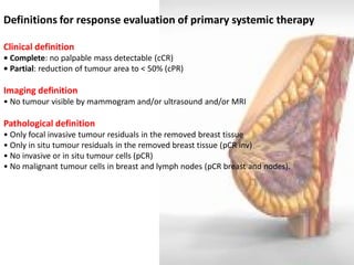Definitions for response evaluation of primary systemic therapy 
Clinical definition 
• Complete: no palpable mass detectable (cCR) 
• Partial: reduction of tumour area to < 50% (cPR) 
Imaging definition 
• No tumour visible by mammogram and/or ultrasound and/or MRI 
Pathological definition 
• Only focal invasive tumour residuals in the removed breast tissue 
• Only in situ tumour residuals in the removed breast tissue (pCR inv) 
• No invasive or in situ tumour cells (pCR) 
• No malignant tumour cells in breast and lymph nodes (pCR breast and nodes).  