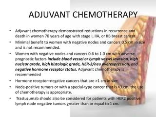 ADJUVANT CHEMOTHERAPY 
•Adjuvant chemotherapy demonstrated reductions in recurrence and death in women 70 years of age with stage I, IIA, or IIB breast cancer 
•Minimal benefit to women with negative nodes and cancers 0.5 cm in size and is not recommended. 
•Women with negative nodes and cancers 0.6 to 1.0 cm with adverse prognostic factors include blood vessel or lymph vessel invasion, high nuclear grade, high histologic grade, HER-2/neu overexpression, and negative hormone receptor status. Adjuvant chemotherapy is recommended 
•Hormone receptor–negative cancers that are >1 cm in size, 
•Node-positive tumors or with a special-type cancer that is >3 cm, the use of chemotherapy is appropriate. 
• Trastuzumab should also be considered for patients with HER2 positive lymph node negative tumors greater than or equal to 1 cm.  