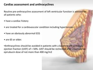 Cardiac assessment and anthracyclines Routine pre-anthracycline assessment of left ventricular function is advised for all patients who: • have a cardiac history • are treated for a cardiovascular condition including hypertension • have an obviously abnormal ECG • are 65 or older. 
•Anthracyclines should be avoided in patients with a baseline left ventricular ejection fraction (LVEF) of < 50%. LVEF should be rechecked after a cumulative epirubucin dose of not more than 400 mg/m2  