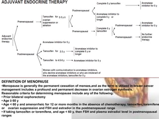 DEFINITION OF MENOPAUSE 
•Menopause is generally the permanent cessation of menses,and as the term is utilized in breast cancer management includes a profound and permanent decrease in ovarian estrogen synthesis. Reasonable criteria for determining menopause include any of the following: • Prior bilateral oophorectomy • Age ≥ 60 y • Age < 60 y and amenorrheic for 12 or more months in the absence of chemotherapy, tamoxifen, toremifene, or ovarian suppression and FSH and estradiol in the postmenopausal range • If taking tamoxifen or toremifene, and age < 60 y, then FSH and plasma estradiol level in postmenopausal ranges  