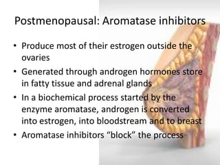 Postmenopausal: Aromatase inhibitors 
•Produce most of their estrogen outside the ovaries 
•Generated through androgen hormones store in fatty tissue and adrenal glands 
•In a biochemical process started by the enzyme aromatase, androgen is converted into estrogen, into bloodstream and to breast 
•Aromatase inhibitors “block” the process  