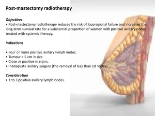 Post-mastectomy radiotherapy 
Objectives 
• Post-mastectomy radiotherapy reduces the risk of locoregional failure and increases the long-term survival rate for a substantial proportion of women with positive axillary nodes treated with systemic therapy. 
Indications 
• Four or more positive axillary lymph nodes. 
• Tumour > 5 cm in size. 
• Close or positive margins. 
• Inadequate axillary surgery (the removal of less than 10 nodes). 
Consideration 
• 1 to 3 positive axillary lymph nodes.  