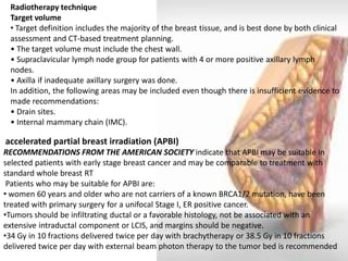 Radiotherapy technique Target volume 
• Target definition includes the majority of the breast tissue, and is best done by both clinical assessment and CT-based treatment planning. • The target volume must include the chest wall. • Supraclavicular lymph node group for patients with 4 or more positive axillary lymph nodes. • Axilla if inadequate axillary surgery was done. In addition, the following areas may be included even though there is insufficient evidence to made recommendations: • Drain sites. • Internal mammary chain (IMC). 
accelerated partial breast irradiation (APBI) RECOMMENDATIONS FROM THE AMERICAN SOCIETY indicate that APBI may be suitable in selected patients with early stage breast cancer and may be comparable to treatment with standard whole breast RT Patients who may be suitable for APBI are: 
• women 60 years and older who are not carriers of a known BRCA1/2 mutation, have been treated with primary surgery for a unifocal Stage I, ER positive cancer. 
•Tumors should be infiltrating ductal or a favorable histology, not be associated with an extensive intraductal component or LCIS, and margins should be negative. 
•34 Gy in 10 fractions delivered twice per day with brachytherapy or 38.5 Gy in 10 fractions delivered twice per day with external beam photon therapy to the tumor bed is recommended  