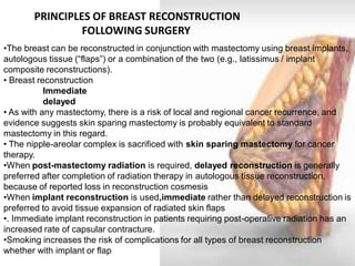 PRINCIPLES OF BREAST RECONSTRUCTION 
FOLLOWING SURGERY 
•The breast can be reconstructed in conjunction with mastectomy using breast implants, autologous tissue (“flaps”) or a combination of the two (e.g., latissimus / implant composite reconstructions). • Breast reconstruction Immediate delayed • As with any mastectomy, there is a risk of local and regional cancer recurrence, and evidence suggests skin sparing mastectomy is probably equivalent to standard mastectomy in this regard. 
• The nipple-areolar complex is sacrificed with skin sparing mastectomy for cancer therapy. 
•When post-mastectomy radiation is required, delayed reconstruction is generally preferred after completion of radiation therapy in autologous tissue reconstruction, because of reported loss in reconstruction cosmesis 
•When implant reconstruction is used,immediate rather than delayed reconstruction is preferred to avoid tissue expansion of radiated skin flaps 
•. Immediate implant reconstruction in patients requiring post-operative radiation has an increased rate of capsular contracture. 
•Smoking increases the risk of complications for all types of breast reconstruction whether with implant or flap  
