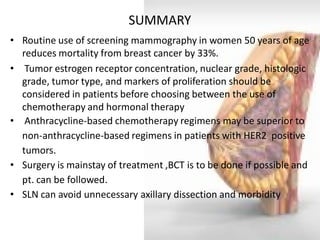 SUMMARY 
•Routine use of screening mammography in women 50 years of age reduces mortality from breast cancer by 33%. 
• Tumor estrogen receptor concentration, nuclear grade, histologic grade, tumor type, and markers of proliferation should be considered in patients before choosing between the use of chemotherapy and hormonal therapy 
• Anthracycline-based chemotherapy regimens may be superior to non-anthracycline-based regimens in patients with HER2 positive tumors. 
•Surgery is mainstay of treatment ,BCT is to be done if possible and pt. can be followed. 
•SLN can avoid unnecessary axillary dissection and morbidity  