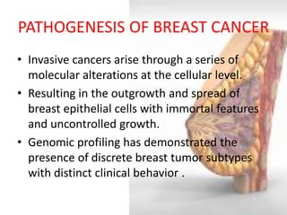 PATHOGENESIS OF BREAST CANCER 
•Invasive cancers arise through a series of molecular alterations at the cellular level. 
•Resulting in the outgrowth and spread of breast epithelial cells with immortal features and uncontrolled growth. 
•Genomic profiling has demonstrated the presence of discrete breast tumor subtypes with distinct clinical behavior .  