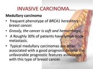 INVASIVE CARCINOMA….. 
Medullary carcinoma 
• frequent phenotype of BRCA1 hereditary breast cancer. 
•Grossly, the cancer is soft and hemorrhagic. 
• A Roughly 30% of patients have lymph node metastasis. 
• Typical medullary carcinomas are often associated with a good prognosis despite the unfavorable prognostic features associated with this type of breast cancer.  