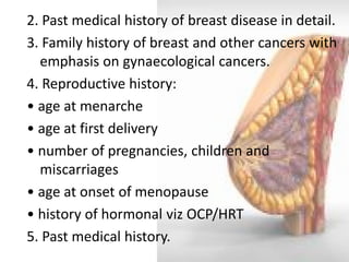 2. Past medical history of breast disease in detail. 
3. Family history of breast and other cancers with emphasis on gynaecological cancers. 
4. Reproductive history: 
• age at menarche 
• age at first delivery 
• number of pregnancies, children and miscarriages 
• age at onset of menopause 
• history of hormonal viz OCP/HRT 
5. Past medical history.  