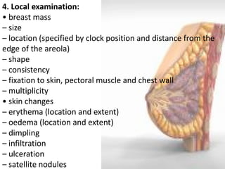 4. Local examination: • breast mass – size – location (specified by clock position and distance from the edge of the areola) – shape – consistency – fixation to skin, pectoral muscle and chest wall – multiplicity • skin changes – erythema (location and extent) – oedema (location and extent) – dimpling – infiltration – ulceration – satellite nodules  