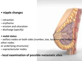 • nipple changes – retraction – erythema – erosion and ulceration – discharge (specify) • nodal status – axillary nodes on both sides (number, size, location and fixation to other nodes or underlying structures) – supraclavicular nodes • local examination of possible metastatic sites.  