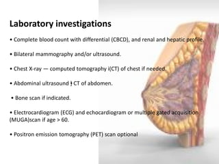 Laboratory investigations 
• Complete blood count with differential (CBCD), and renal and hepatic profile. 
• Bilateral mammography and/or ultrasound. 
• Chest X-ray ― computed tomography i(CT) of chest if needed. 
• Abdominal ultrasound •} CT of abdomen. 
• Bone scan if indicated. 
• Electrocardiogram (ECG) and echocardiogram or multiple gated acquisition (MUGA)scan if age > 60. 
• Positron emission tomography (PET) scan optional  