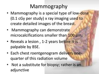 Mammography 
•Mammography is a special type of low-dose (0.1 cGy per study) x ray imaging used to create detailed images of the breast. 
• Mammography can demonstrate microcalcifications smaller than 100 μm; 
•Reveals a lesion , 1-2 years before it is palpable by BSE. 
•Each chest roentgenogram delivers one- quarter of this radiation volume 
• Not a substitute for biopsy; rather is an adjunctive  