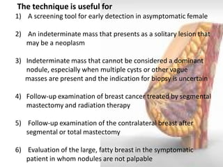 The technique is useful for 
1) A screening tool for early detection in asymptomatic female 
2) An indeterminate mass that presents as a solitary lesion that may be a neoplasm 
3)Indeterminate mass that cannot be considered a dominant nodule, especially when multiple cysts or other vague masses are present and the indication for biopsy is uncertain 
4)Follow-up examination of breast cancer treated by segmental mastectomy and radiation therapy 
5) Follow-up examination of the contralateral breast after segmental or total mastectomy 
6) Evaluation of the large, fatty breast in the symptomatic patient in whom nodules are not palpable  