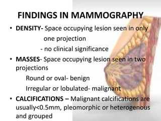 FINDINGS IN MAMMOGRAPHY 
•DENSITY- Space occupying lesion seen in only 
one projection 
- no clinical significance 
•MASSES- Space occupying lesion seen in two projections 
Round or oval- benign 
Irregular or lobulated- malignant 
•CALCIFICATIONS – Malignant calcifications are usually<0.5mm, pleomorphic or heterogenous and grouped  
