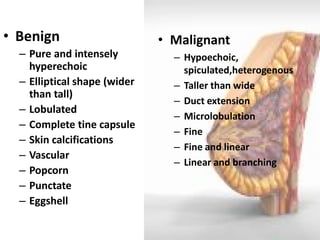 •Benign 
–Pure and intensely hyperechoic 
–Elliptical shape (wider than tall) 
–Lobulated 
–Complete tine capsule 
–Skin calcifications 
–Vascular 
–Popcorn 
–Punctate 
–Eggshell 
•Malignant 
–Hypoechoic, spiculated,heterogenous 
–Taller than wide 
–Duct extension 
–Microlobulation 
–Fine 
–Fine and linear 
–Linear and branching  