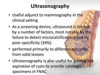 Ultrasonography 
•Useful adjunct to mammography in the clinical setting 
•As a screening device, ultrasound is limited by a number of factors, most notably by the failure to detect microcalcifications and by poor specificity (34%). 
•performed primarily to differentiate cystic from solid lesions 
•Ultrasonography is also useful for guiding the aspiration of cysts to provide cytologic specimens in FNAC  