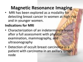 Magnetic Resonance Imaging 
• MRI has been explored as a modality for detecting breast cancer in women at high risk and in younger women. 
Indications for MRI 
•Characterization of an indeterminate lesion after a full assessment with physical examination, mammography, and ultrasonography 
•Detection of occult breast carcinoma in a patient with carcinoma in an axillary lymph node  