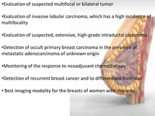 •Evaluation of suspected multifocal or bilateral tumor 
•Evaluation of invasive lobular carcinoma, which has a high incidence of multifocality 
•Evaluation of suspected, extensive, high-grade intraductal carcinoma 
•Detection of occult primary breast carcinoma in the presence of metastatic adenocarcinoma of unknown origin 
•Monitoring of the response to neoadjuvant chemotherapy 
•Detection of recurrent breast cancer and to differentiate from scar 
• Best imaging modality for the breasts of women with implants  