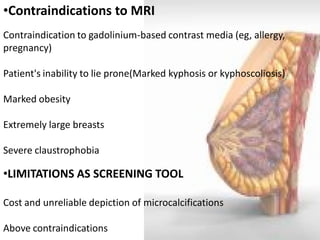•Contraindications to MRI Contraindication to gadolinium-based contrast media (eg, allergy, pregnancy) Patient's inability to lie prone(Marked kyphosis or kyphoscoliosis) Marked obesity Extremely large breasts Severe claustrophobia 
•LIMITATIONS AS SCREENING TOOL Cost and unreliable depiction of microcalcifications Above contraindications  