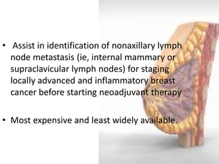 • Assist in identification of nonaxillary lymph node metastasis (ie, internal mammary or supraclavicular lymph nodes) for staging locally advanced and inflammatory breast cancer before starting neoadjuvant therapy 
•Most expensive and least widely available.  
