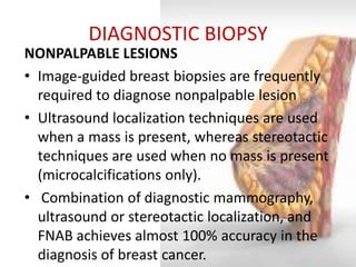 DIAGNOSTIC BIOPSY 
NONPALPABLE LESIONS 
•Image-guided breast biopsies are frequently required to diagnose nonpalpable lesion 
•Ultrasound localization techniques are used when a mass is present, whereas stereotactic techniques are used when no mass is present (microcalcifications only). 
• Combination of diagnostic mammography, ultrasound or stereotactic localization, and FNAB achieves almost 100% accuracy in the diagnosis of breast cancer.  