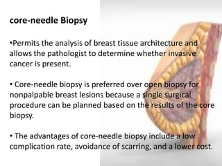 core-needle Biopsy 
•Permits the analysis of breast tissue architecture and allows the pathologist to determine whether invasive cancer is present. 
• Core-needle biopsy is preferred over open biopsy for nonpalpable breast lesions because a single surgical procedure can be planned based on the results of the core biopsy. 
• The advantages of core-needle biopsy include a low complication rate, avoidance of scarring, and a lower cost.  