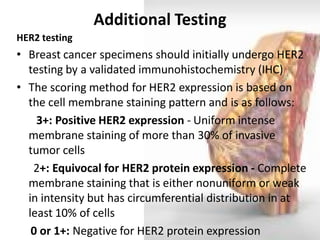 Additional Testing 
HER2 testing 
•Breast cancer specimens should initially undergo HER2 testing by a validated immunohistochemistry (IHC) 
•The scoring method for HER2 expression is based on the cell membrane staining pattern and is as follows: 
3+: Positive HER2 expression - Uniform intense membrane staining of more than 30% of invasive tumor cells 
2+: Equivocal for HER2 protein expression - Complete membrane staining that is either nonuniform or weak in intensity but has circumferential distribution in at least 10% of cells 
0 or 1+: Negative for HER2 protein expression  