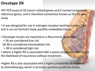 Oncotype DX 
•RT-PCR assay of 16 cancer-related genes and 5 normal comparator reference genes, and is therefore sometimes known as the 21-gene assay. 
• It was designed for use in estrogen receptor positive tumors. The test is run on formalin fixed, paraffin-embedded tissue. 
• Oncotype results are reported as a Recurrence Score (RS) . < 18 are considered low risk 18-30 is considered intermediate risk > 30 is considered high risk. 
• where a higher RS is associated with a worse prognosis, referring to the likelihood of recurrence without treatment. 
•higher RS is also associated with a higher probability of response to chemotherapy, which is termed a positive predictive factor.  