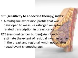 SET (sensitivity to endocrine therapy) index: 
•A multigene expression profile that was developed to measure estrogen receptor– related transcription in breast cancer. 
RCB (residual cancer burden):An index to estimate the extent of residual invasive cancer in the breast and regional lymph nodes after neoadjuvant chemotherapy.  
