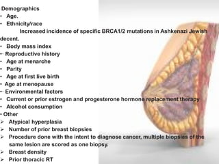 · Demographics 
• Age. 
• Ethnicity/race Increased incidence of specific BRCA1/2 mutations in Ashkenazi Jewish decent. 
• Body mass index 
•· Reproductive history 
• Age at menarche 
• Parity 
• Age at first live birth 
• Age at menopause 
•· Environmental factors 
• Current or prior estrogen and progesterone hormone replacement therapy 
• Alcohol consumption 
• Other 
 Atypical hyperplasia 
 Number of prior breast biopsies 
 Procedure done with the intent to diagnose cancer, multiple biopsies of the same lesion are scored as one biopsy. 
 Breast density 
 Prior thoracic RT 
 