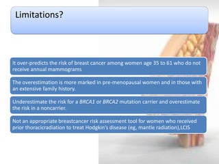 Limitations? 
It over-predicts the risk of breast cancer among women age 35 to 61 who do not receive annual mammograms 
The overestimation is more marked in pre-menopausal women and in those with an extensive family history. 
Underestimate the risk for a BRCA1 or BRCA2 mutation carrier and overestimate the risk in a noncarrier. 
Not an appropriate breastcancer risk assessment tool for women who received prior thoracicradiation to treat Hodgkin’s disease (eg, mantle radiation),LCIS  