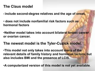 The Claus model 
• include second-degree relatives and the age of onset, 
• does not include nonfamilial risk factors such as hormonal factors 
•Neither model takes into account bilateral breast cancer or ovarian cancer. The newest model is the Tyler-Cuzick model. 
•This model not only takes into account many of the relevant details of family history and hormonal factors, but also includes BMI and the presence of LCIS. 
•A computerized version of this model is not yet available.  