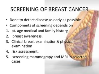 SCREENING OF BREAST CANCER 
•Done to detect disease as early as possible 
•Components of screening depends on 
1.pt. age medical and family history, 
2. breast awareness, 
3.Clinical breast examination& physical examination 
4.risk assessment, 
5. screening mammograpy and MRI in selected cases  