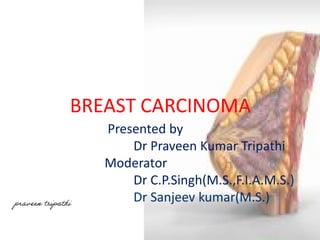 BREAST CARCINOMA 
Presented by 
Dr Praveen Kumar Tripathi 
Moderator 
Dr C.P.Singh(M.S.,F.I.A.M.S.) 
Dr Sanjeev kumar(M.S.) praveen tripathi 
 