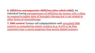 6. HER2/neu overexpression HER2/neu (also called erbB2), An
individual having overexpression of HER2/neu by tumour cells is likely
to respond to higher dose of herceptin therapy but is not related to
other forms of chemotherapy.
7. DNA content Tumour cell subpopulations with aneuploid DNA
content as evaluated by mitotic markers (e.g. Ki-67) or by flow
cytometry have a worse prognosis than purely diploid tumours.
 