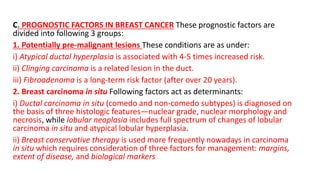 C. PROGNOSTIC FACTORS IN BREAST CANCER These prognostic factors are
divided into following 3 groups:
1. Potentially pre-malignant lesions These conditions are as under:
i) Atypical ductal hyperplasia is associated with 4-5 times increased risk.
ii) Clinging carcinoma is a related lesion in the duct.
iii) Fibroadenoma is a long-term risk factor (after over 20 years).
2. Breast carcinoma in situ Following factors act as determinants:
i) Ductal carcinoma in situ (comedo and non-comedo subtypes) is diagnosed on
the basis of three histologic features—nuclear grade, nuclear morphology and
necrosis, while lobular neoplasia includes full spectrum of changes of lobular
carcinoma in situ and atypical lobular hyperplasia.
ii) Breast conservative therapy is used more frequently nowadays in carcinoma
in situ which requires consideration of three factors for management: margins,
extent of disease, and biological markers
 